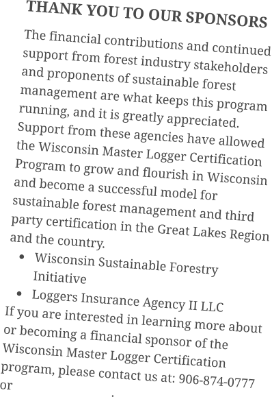 THANK YOU TO OUR SPONSORS The financial contributions and continued support from forest industry stakeholders and proponents of sustainable forest management are what keeps this program running, and it is greatly appreciated. Support from these agencies have allowed the Wisconsin Master Logger Certification Program to grow and flourish in Wisconsin and become a successful model for sustainable forest management and third party certification in the Great Lakes Region and the country. •	Wisconsin Sustainable Forestry Initiative •	Loggers Insurance Agency II LLC If you are interested in learning more about or becoming a financial sponsor of the Wisconsin Master Logger Certification program, please contact us at: 906-874-0777 or                               .
