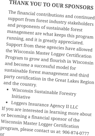 THANK YOU TO OUR SPONSORS The financial contributions and continued support from forest industry stakeholders and proponents of sustainable forest management are what keeps this program running, and it is greatly appreciated. Support from these agencies have allowed the Wisconsin Master Logger Certification Program to grow and flourish in Wisconsin and become a successful model for sustainable forest management and third party certification in the Great Lakes Region and the country. •	Wisconsin Sustainable Forestry Initiative •	Loggers Insurance Agency II LLC If you are interested in learning more about or becoming a financial sponsor of the Wisconsin Master Logger Certification program, please contact us at: 906-874-0777 or