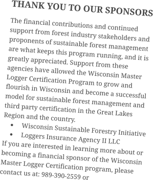 THANK YOU TO OUR SPONSORS The financial contributions and continued support from forest industry stakeholders and proponents of sustainable forest management are what keeps this program running, and it is greatly appreciated. Support from these agencies have allowed the Wisconsin Master Logger Certification Program to grow and flourish in Wisconsin and become a successful model for sustainable forest management and third party certification in the Great Lakes Region and the country. •	Wisconsin Sustainable Forestry Initiative •	Loggers Insurance Agency II LLC If you are interested in learning more about or becoming a financial sponsor of the Wisconsin Master Logger Certification program, please contact us at: 989-390-2559 or