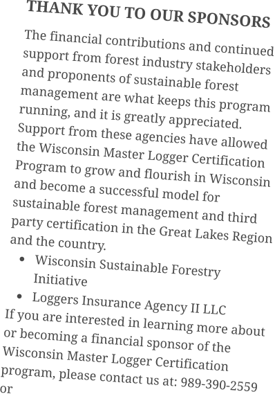 THANK YOU TO OUR SPONSORS The financial contributions and continued support from forest industry stakeholders and proponents of sustainable forest management are what keeps this program running, and it is greatly appreciated. Support from these agencies have allowed the Wisconsin Master Logger Certification Program to grow and flourish in Wisconsin and become a successful model for sustainable forest management and third party certification in the Great Lakes Region and the country. •	Wisconsin Sustainable Forestry Initiative •	Loggers Insurance Agency II LLC If you are interested in learning more about or becoming a financial sponsor of the Wisconsin Master Logger Certification program, please contact us at: 989-390-2559 or